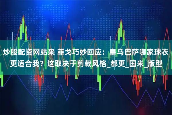 炒股配资网站来 菲戈巧妙回应：皇马巴萨哪家球衣更适合我？这取决于剪裁风格_都更_国米_版型