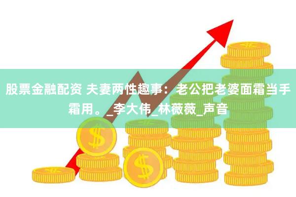 股票金融配资 夫妻两性趣事：老公把老婆面霜当手霜用。_李大伟_林薇薇_声音