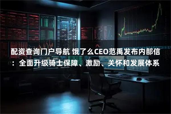 配资查询门户导航 饿了么CEO范禹发布内部信：全面升级骑士保障、激励、关怀和发展体系