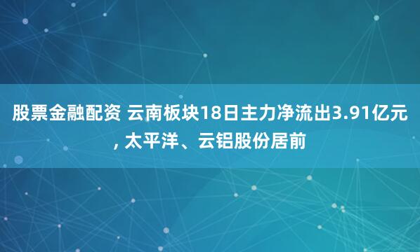 股票金融配资 云南板块18日主力净流出3.91亿元, 太平洋、云铝股份居前