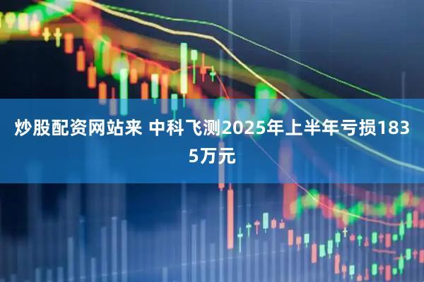 炒股配资网站来 中科飞测2025年上半年亏损1835万元