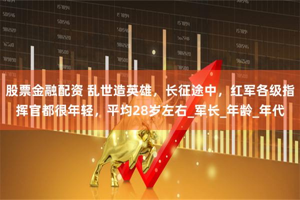 股票金融配资 乱世造英雄，长征途中，红军各级指挥官都很年轻，平均28岁左右_军长_年龄_年代