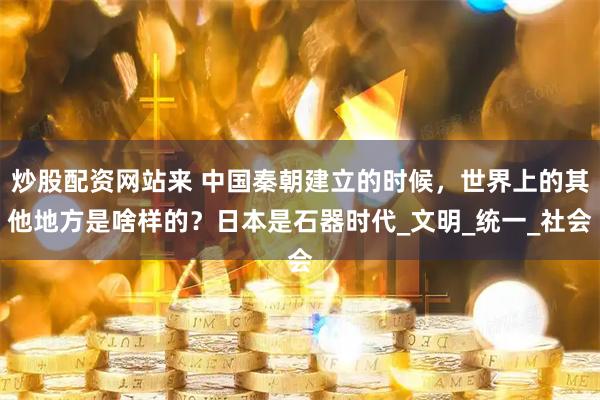 炒股配资网站来 中国秦朝建立的时候，世界上的其他地方是啥样的？日本是石器时代_文明_统一_社会
