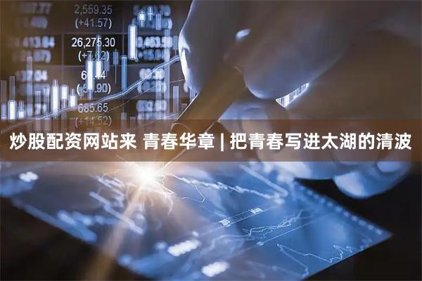炒股配资网站来 青春华章 | 把青春写进太湖的清波