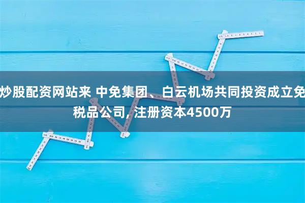 炒股配资网站来 中免集团、白云机场共同投资成立免税品公司, 注册资本4500万