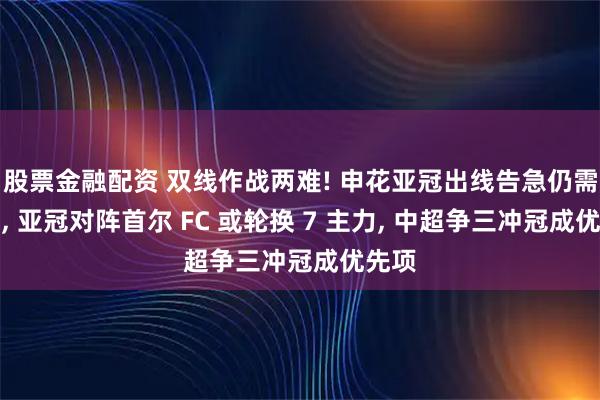 股票金融配资 双线作战两难! 申花亚冠出线告急仍需留力, 亚冠对阵首尔 FC 或轮换 7 主力, 中超争三冲冠成优先项