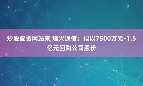炒股配资网站来 烽火通信:拟以7500万元-1.5亿元回购公司股份