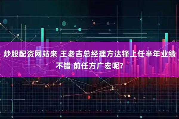 炒股配资网站来 王老吉总经理方达锋上任半年业绩不错 前任方广宏呢?