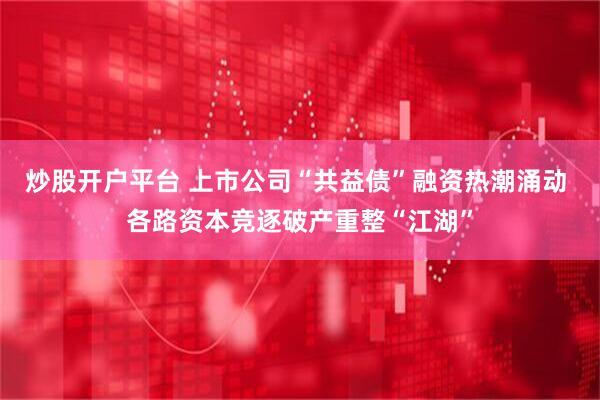 炒股开户平台 上市公司“共益债”融资热潮涌动 各路资本竞逐破产重整“江湖”