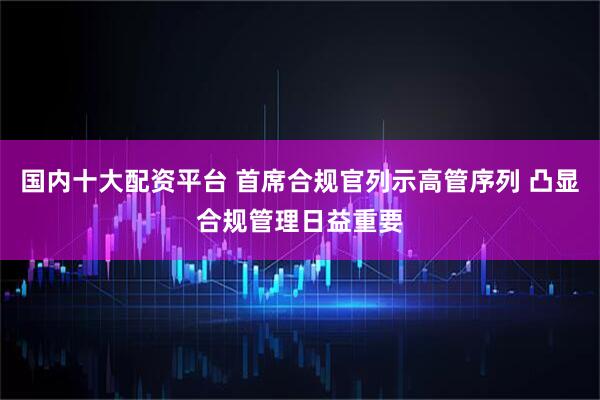 国内十大配资平台 首席合规官列示高管序列 凸显合规管理日益重要