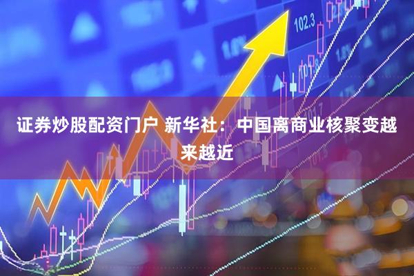 证券炒股配资门户 新华社：中国离商业核聚变越来越近