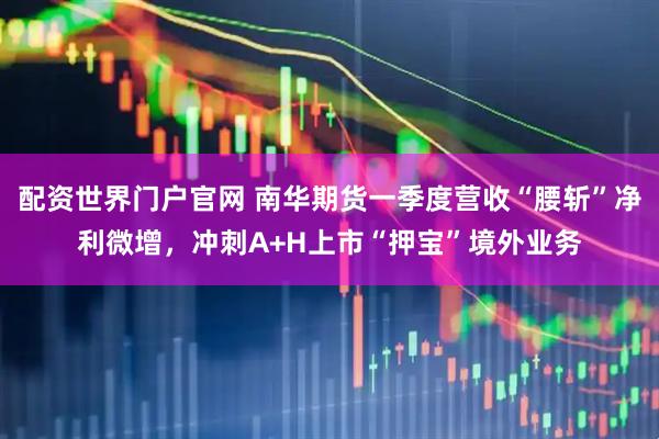 配资世界门户官网 南华期货一季度营收“腰斩”净利微增，冲刺A+H上市“押宝”境外业务