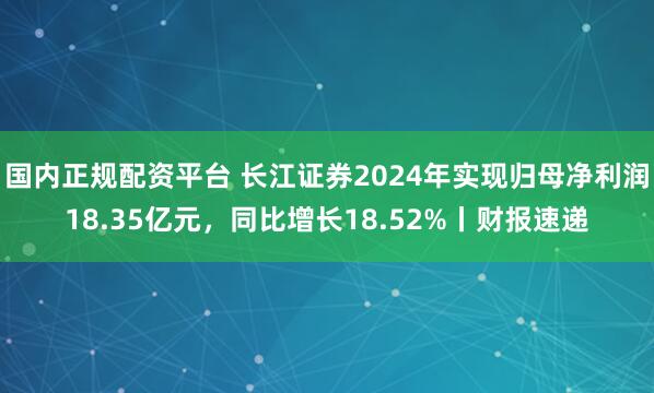 国内正规配资平台 长江证券2024年实现归母净利润18.35亿元，同比增长18.52%丨财报速递