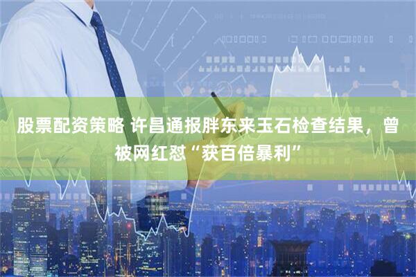 股票配资策略 许昌通报胖东来玉石检查结果，曾被网红怼“获百倍暴利”