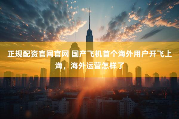 正规配资官网官网 国产飞机首个海外用户开飞上海，海外运营怎样了