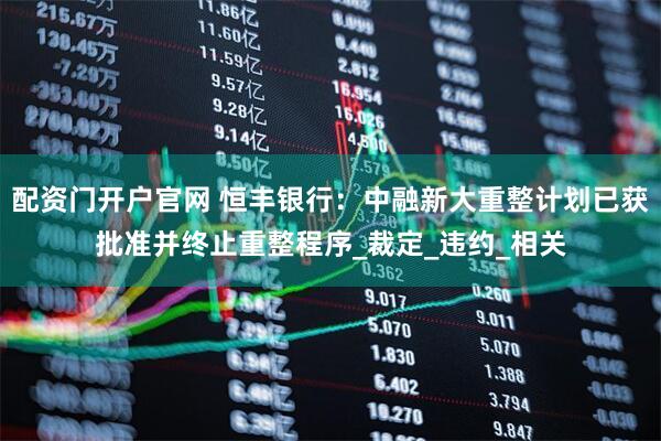 配资门开户官网 恒丰银行：中融新大重整计划已获批准并终止重整程序_裁定_违约_相关
