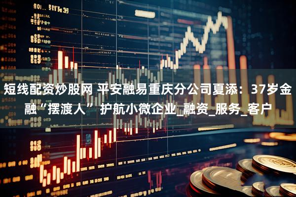 短线配资炒股网 平安融易重庆分公司夏添：37岁金融“摆渡人” 护航小微企业_融资_服务_客户
