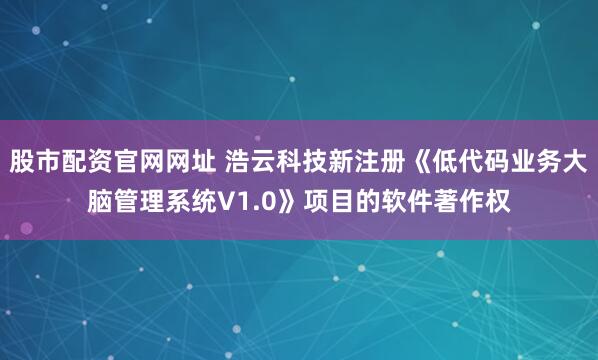股市配资官网网址 浩云科技新注册《低代码业务大脑管理系统V1.0》项目的软件著作权