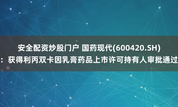 安全配资炒股门户 国药现代(600420.SH)：获得利丙双卡因乳膏药品上市许可持有人审批通过