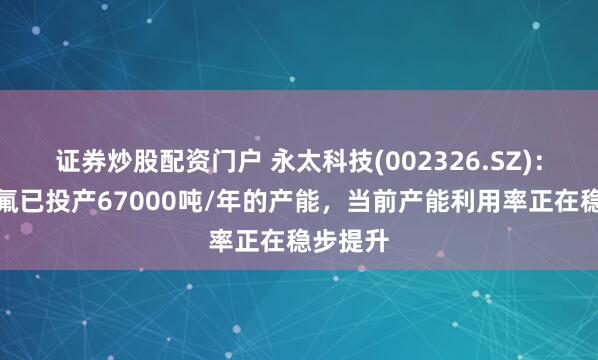 证券炒股配资门户 永太科技(002326.SZ)：液态双氟已投产67000吨/年的产能，当前产能利用率正在稳步提升