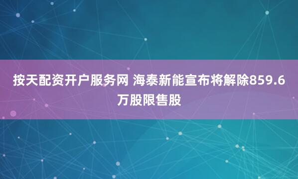 按天配资开户服务网 海泰新能宣布将解除859.6万股限售股