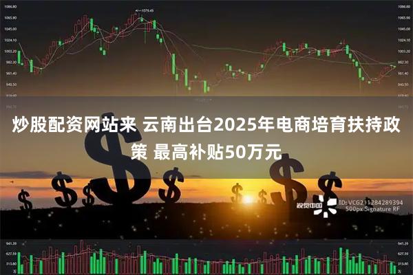 炒股配资网站来 云南出台2025年电商培育扶持政策 最高补贴50万元