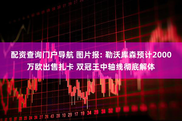 配资查询门户导航 图片报: 勒沃库森预计2000万欧出售扎卡 双冠王中轴线彻底解体