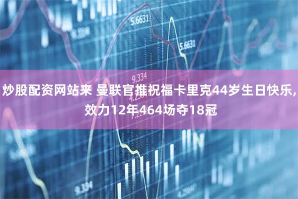 炒股配资网站来 曼联官推祝福卡里克44岁生日快乐, 效力12年464场夺18冠