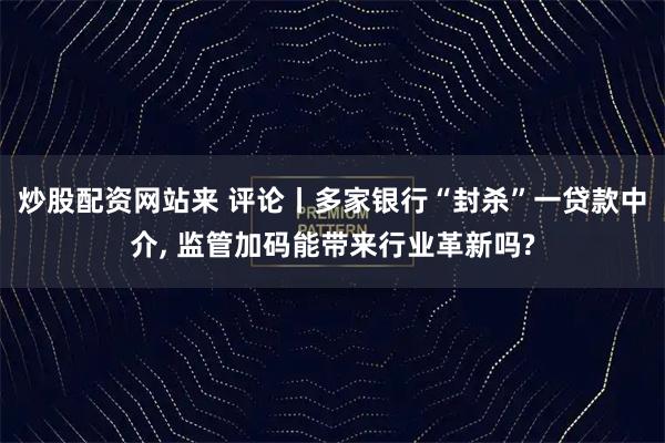 炒股配资网站来 评论丨多家银行“封杀”一贷款中介, 监管加码能带来行业革新吗?
