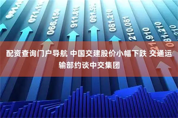 配资查询门户导航 中国交建股价小幅下跌 交通运输部约谈中交集团
