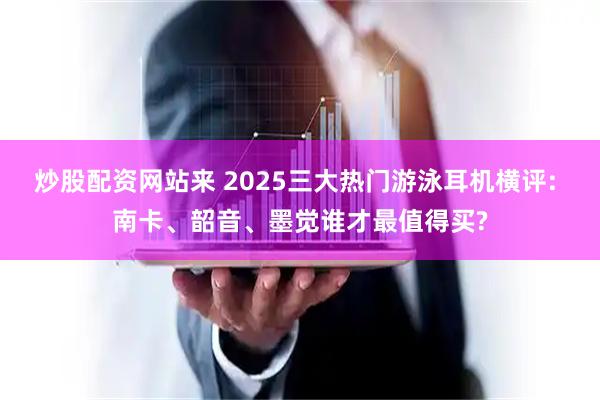 炒股配资网站来 2025三大热门游泳耳机横评: 南卡、韶音、墨觉谁才最值得买?
