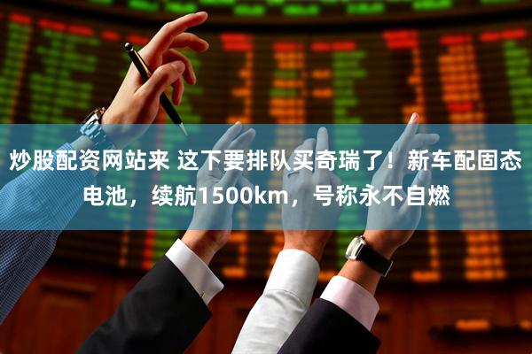 炒股配资网站来 这下要排队买奇瑞了！新车配固态电池，续航1500km，号称永不自燃