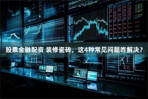 股票金融配资 装修瓷砖，这4种常见问题咋解决？