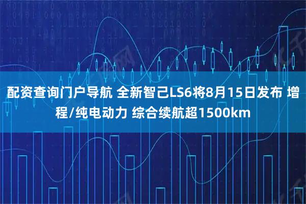 配资查询门户导航 全新智己LS6将8月15日发布 增程/纯电动力 综合续航超1500km