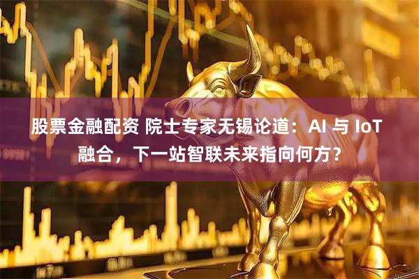 股票金融配资 院士专家无锡论道：AI 与 IoT 融合，下一站智联未来指向何方？