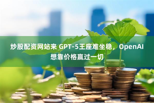 炒股配资网站来 GPT-5王座难坐稳，OpenAI想靠价格赢过一切