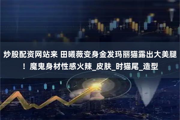 炒股配资网站来 田曦薇变身金发玛丽猫露出大美腿！魔鬼身材性感火辣_皮肤_时猫尾_造型
