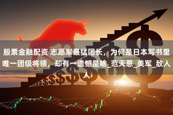 股票金融配资 志愿军最猛团长，为何是日本写书里唯一团级将领，却有一遗憾是啥_范天恩_美军_敌人