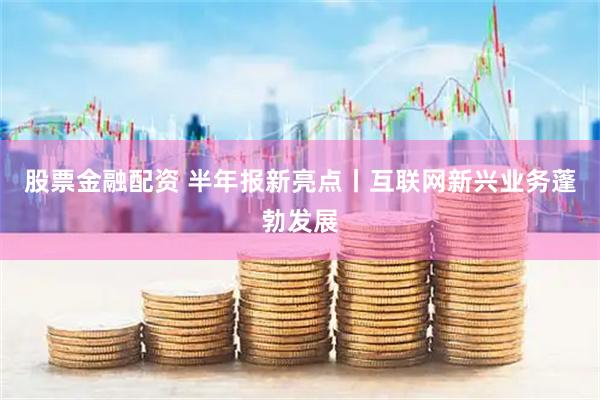 股票金融配资 半年报新亮点丨互联网新兴业务蓬勃发展
