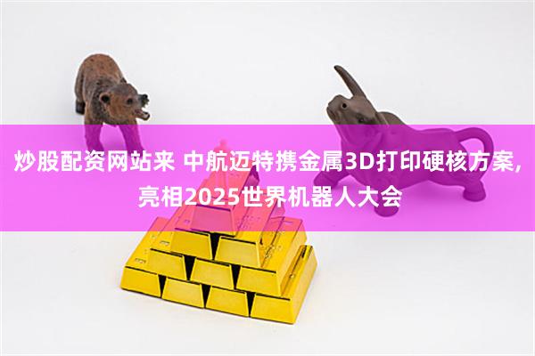 炒股配资网站来 中航迈特携金属3D打印硬核方案, 亮相2025世界机器人大会