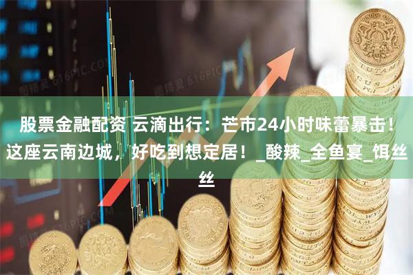股票金融配资 云滴出行：芒市24小时味蕾暴击！这座云南边城，好吃到想定居！_酸辣_全鱼宴_饵丝