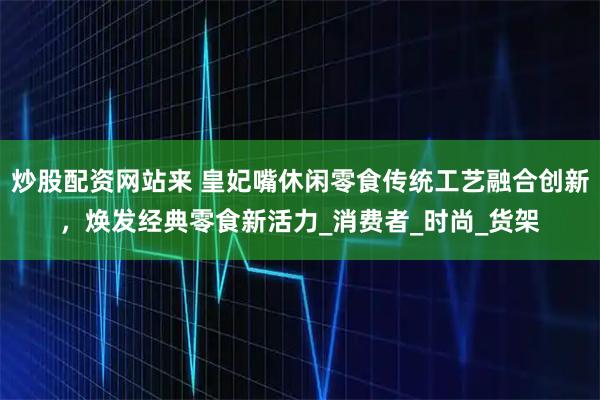 炒股配资网站来 皇妃嘴休闲零食传统工艺融合创新，焕发经典零食新活力_消费者_时尚_货架