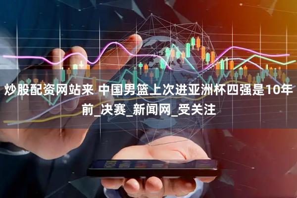 炒股配资网站来 中国男篮上次进亚洲杯四强是10年前_决赛_新闻网_受关注