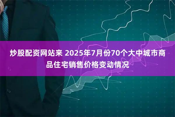 炒股配资网站来 2025年7月份70个大中城市商品住宅销售价格变动情况