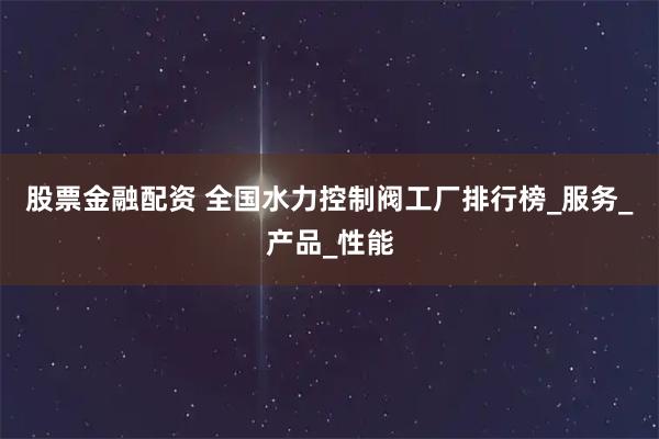 股票金融配资 全国水力控制阀工厂排行榜_服务_产品_性能